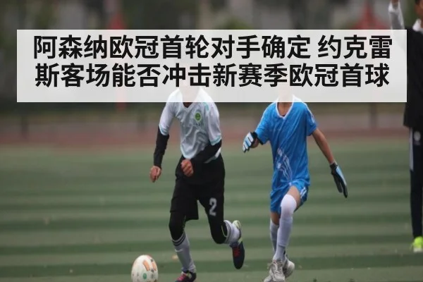 阿森纳欧冠首轮对手确定 约克雷斯客场能否冲击新赛季欧冠首球